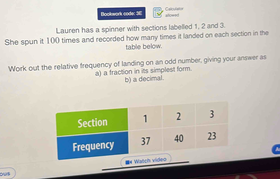 Calculator 
Bookwork code: 3E allowed 
Lauren has a spinner with sections labelled 1, 2 and 3. 
She spun it 100 times and recorded how many times it landed on each section in the 
table below. 
Work out the relative frequency of landing on an odd number, giving your answer as 
a) a fraction in its simplest form. 
b) a decimal. 
ous