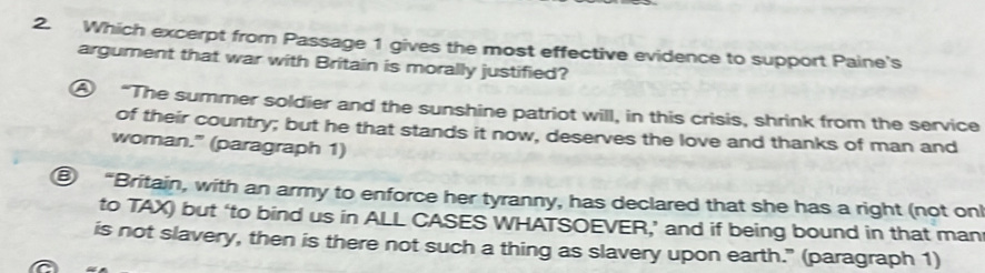 Which excerpt from Passage 1 gives the most effective evidence to support Paine's 
argument that war with Britain is morally justified? 
④ “The summer soldier and the sunshine patriot will, in this crisis, shrink from the service 
of their country; but he that stands it now, deserves the love and thanks of man and 
woman." (paragraph 1) 
⑧ “Britain, with an army to enforce her tyranny, has declared that she has a right (not onl 
to TAX) but ‘to bind us in ALL CASES WHATSOEVER,’ and if being bound in that man 
is not slavery, then is there not such a thing as slavery upon earth." (paragraph 1)