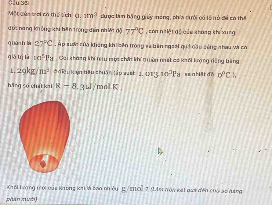 Một đèn trời có thể tích 0, 1m^3 được làm bằng giấy mỏng, phía dưới có lỗ hở để có thể 
đốt nóng không khí bên trong đến nhiệt độ 77°C , còn nhiệt độ của không khí xung 
quanh là 27°C. Áp suất của không khí bên trong và bên ngoài quả cầu bằng nhau và có 
giá trị là 10^5Pa. Coi không khí như một chất khí thuần nhất có khối lượng riêng bằng
1,29kg/m^3 ở điều kiện tiêu chuẩn (áp suất 1, O1 3.10^5Pa và nhiệt độ 0°C), 
hǎng số chất khí R=8,31J/mol.K. 
Khối lượng mol của không khí là bao nhiêu g/mol ? (Làm tròn kết quả đến chữ số hàng 
phần mười)