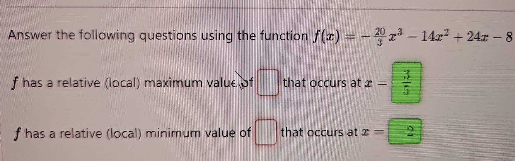 Answer the following questions using the function f(x)=- 20/3 x^3-14x^2+24x-8
f has a relative (local) maximum value of □ that occurs at x= 3/5 
f has a relative (local) minimum value of □ that occurs at x=-2