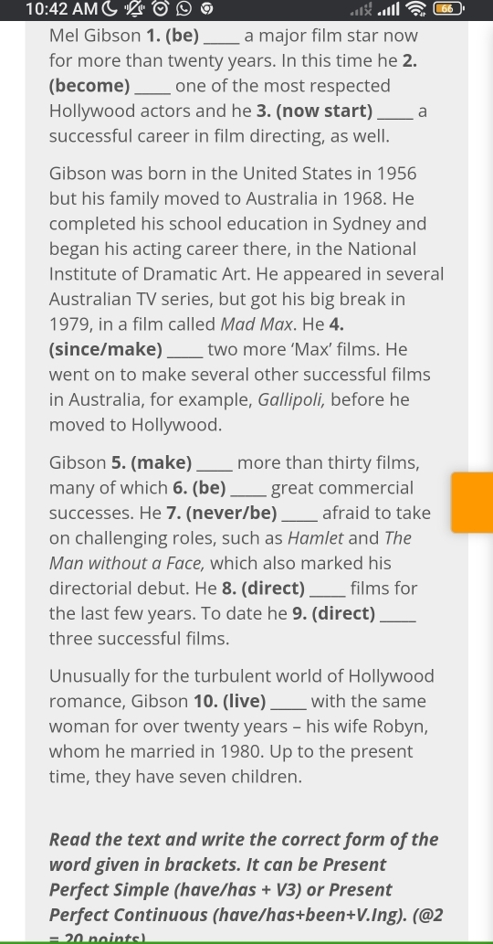 10:42 AM( 0 
Mel Gibson 1. (be)_ a major film star now 
for more than twenty years. In this time he 2. 
(become)_ one of the most respected 
Hollywood actors and he 3. (now start) _a 
successful career in film directing, as well. 
Gibson was born in the United States in 1956 
but his family moved to Australia in 1968. He 
completed his school education in Sydney and 
began his acting career there, in the National 
Institute of Dramatic Art. He appeared in several 
Australian TV series, but got his big break in 
1979, in a film called Mad Max. He 4. 
(since/make)_ two more ‘Max’ films. He 
went on to make several other successful films 
in Australia, for example, Gallipoli, before he 
moved to Hollywood. 
Gibson 5. (make)_ more than thirty films, 
many of which 6. (be)_ great commercial 
successes. He 7. (never/be)_ afraid to take 
on challenging roles, such as Hamlet and The 
Man without a Face, which also marked his 
directorial debut. He 8. (direct) _films for 
the last few years. To date he 9. (direct)_ 
three successful films. 
Unusually for the turbulent world of Hollywood 
romance, Gibson 10. (live) _with the same 
woman for over twenty years - his wife Robyn, 
whom he married in 1980. Up to the present 
time, they have seven children. 
Read the text and write the correct form of the 
word given in brackets. It can be Present 
Perfect Simple (have/has + V3) or Present 
Perfect Continuous (have/has+been+V.Ing). (@2 
= 20 pointsl