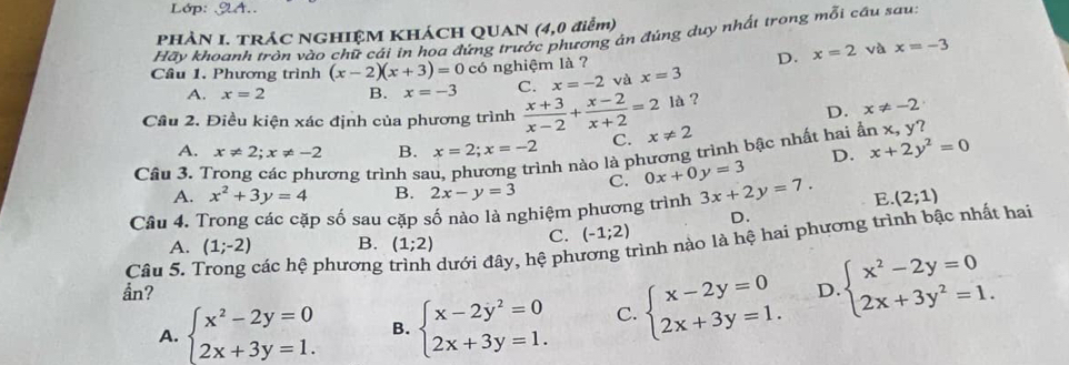 PHÀN I. TRÁC NGHIỆM KHÁCH QUAN (4,0 điểm)
Hãy khoanh tròn vào chữ cái in hoa đứng trước phương án đúng duy nhất trong mỗi cầu sau
D. x=2 và x=-3
Câu 1. Phương trình (x-2)(x+3)=0 có nghiệm là ? x=3
A. x=2 B. x=-3 C. x=-2 và
là ?
D. x!= -2
Câu 2. Điều kiện xác định của phương trình  (x+3)/x-2 + (x-2)/x+2 =2 x!= 2
A. x!= 2;x!= -2 B. x=2;x=-2 C.
Câu 3. T rơng trình sa nh nào là phương trình bậc nhất hai ẫn x,
y ?
A. x^2+3y=4 B. 2x-y=3 C. 0x+0y=3 D. x+2y^2=0
Câu 4. Trong các cặp số sau cặp số nào là nghiệm phương trình 3x+2y=7. E (2;1)
D.
C. (-1;2)
Câu 5. Trong các hệ phương đưới đây, hệ phương trình nào là hệ hai phương trình bậc nhất hai
A. (1;-2) B. (1;2)
ần? D. beginarrayl x^2-2y=0 2x+3y^2=1.endarray.
A. beginarrayl x^2-2y=0 2x+3y=1.endarray. B. beginarrayl x-2y^2=0 2x+3y=1.endarray. C. beginarrayl x-2y=0 2x+3y=1.endarray.