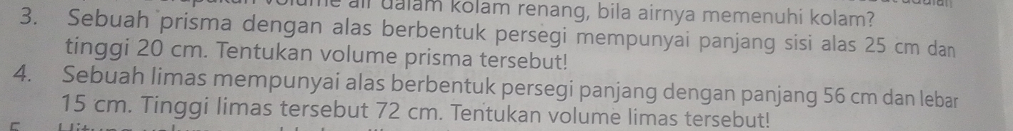 all ualam kolam renang, bila airnya memenuhi kolam? 
3. Sebuah prisma dengan alas berbentuk persegi mempunyai panjang sisi alas 25 cm dan 
tinggi 20 cm. Tentukan volume prisma tersebut! 
4. Sebuah limas mempunyai alas berbentuk persegi panjang dengan panjang 56 cm dan lebar
15 cm. Tinggi limas tersebut 72 cm. Tentukan volume limas tersebut!