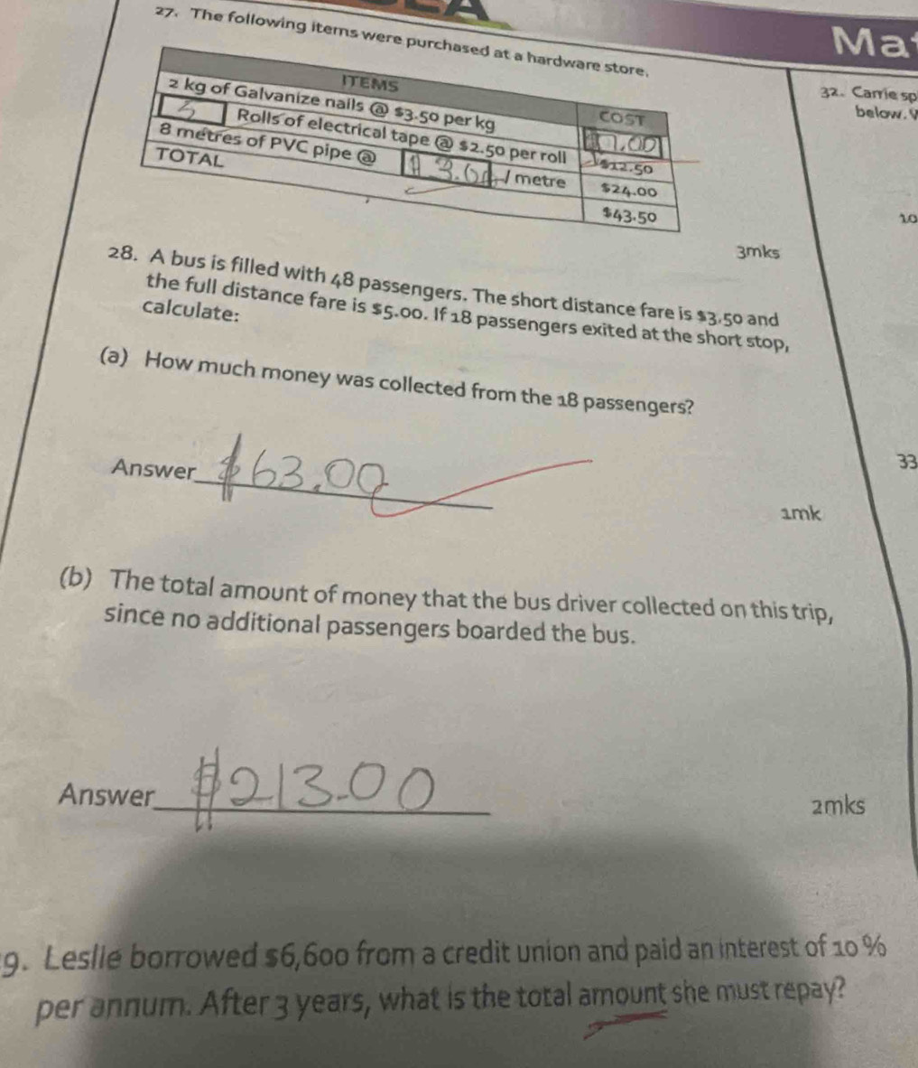 Ma 
27. The following items we 
32、 Carrie sp 
below. 
10 
3mks 
28. A bus is filled with 48 passengers. The short distance fare is $3.50 and 
calculate: 
the full distance fare is $5.00. If 18 passengers exited at the short stop, 
(a) How much money was collected from the 18 passengers? 
_ 
Answer 
33 
1mk 
(b) The total amount of money that the bus driver collected on this trip, 
since no additional passengers boarded the bus. 
_ 
Answer 
2mks 
9. Leslie borrowed $6,600 from a credit union and paid an interest of 10 %
per annum. After 3 years, what is the total amount she must repay?