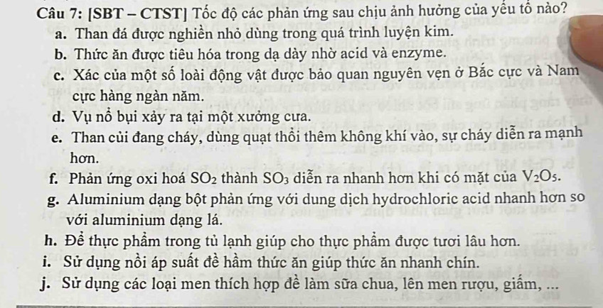 [SBT - CTST] Tốc độ các phản ứng sau chịu ảnh hưởng của yều tồ nào? 
a. Than đá được nghiền nhỏ dùng trong quá trình luyện kim. 
b. Thức ăn được tiêu hóa trong dạ dày nhờ acid và enzyme. 
c. Xác của một số loài động vật được bảo quan nguyên vẹn ở Bắc cực và Nam 
cực hàng ngàn năm. 
d. Vụ nổ bụi xảy ra tại một xưởng cưa. 
e. Than củi đang cháy, dùng quạt thổi thêm không khí vào, sự cháy diễn ra mạnh 
hơn. 
f. Phản ứng oxi hoá SO_2 thành SO_3 diễn ra nhanh hơn khi có mặt của V_2O_5. 
g. Aluminium dạng bột phản ứng với dung dịch hydrochloric acid nhanh hơn so 
với aluminium dạng lá. 
h. Để thực phẩm trong tủ lạnh giúp cho thực phẩm được tươi lâu hơn. 
i. Sử dụng nồi áp suất đề hầm thức ăn giúp thức ăn nhanh chín. 
j. Sử dụng các loại men thích hợp đề làm sữa chua, lên men rượu, giẩm, ...