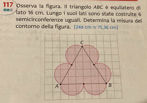 117 Osserva la figura. Il triangolo ABC è equilatero di 
lato 16 cm. Lungo i suoi lati sono state costruite 6
semicirconferenze uguali. Determina la misura del 
contorno della figura. [24π cmapprox 75,36cm]