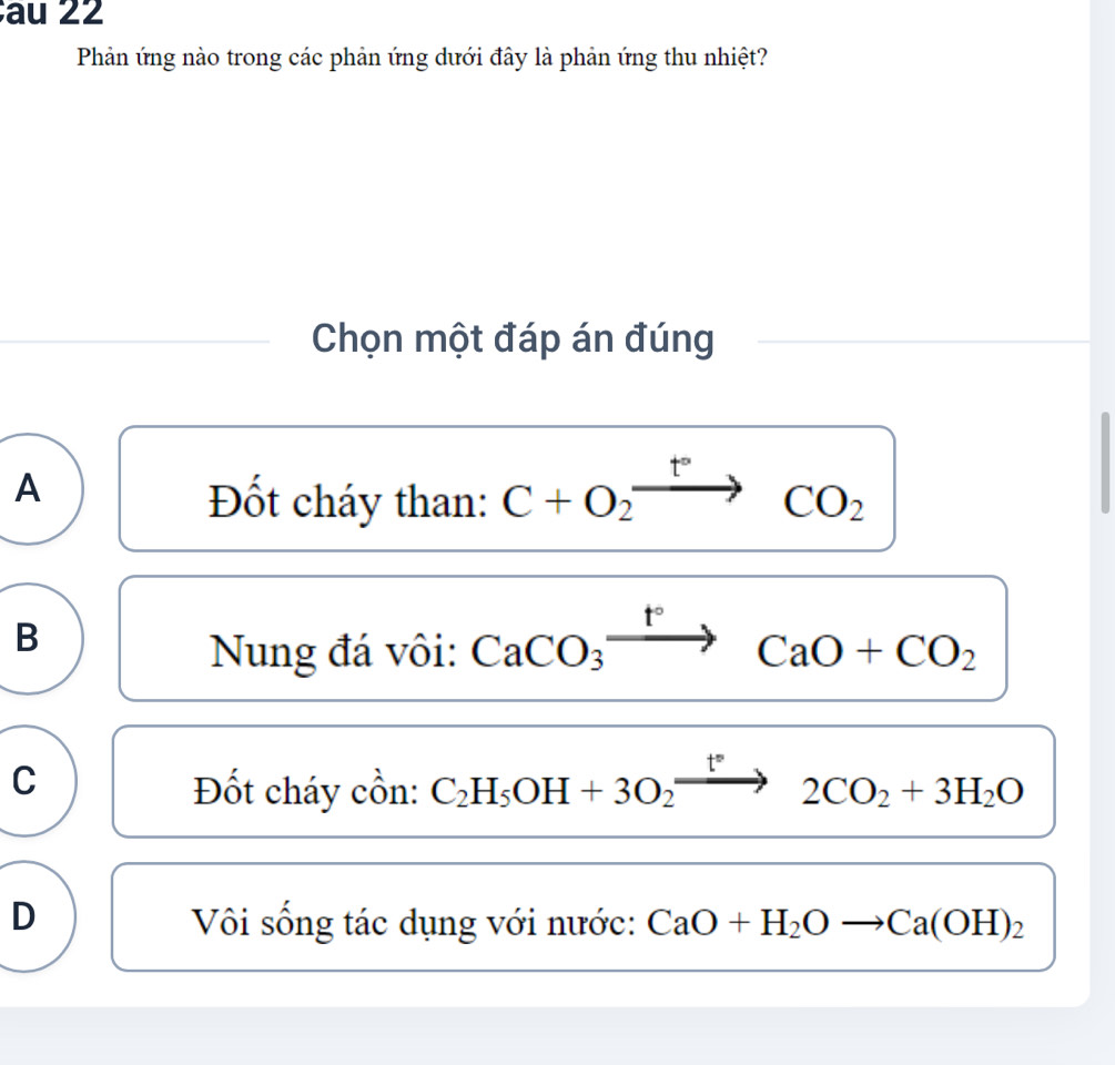 au 22
Phản ứng nào trong các phản ứng dưới đây là phản ứng thu nhiệt?
Chọn một đáp án đúng
A
Đốt cháy than: C+O_2xrightarrow t°CO_2
B
Nung đá vôi: CaCO_3xrightarrow t°CaO+CO_2
C
Đốt cháy cồn: C_2H_5OH+3O_2xrightarrow t°2CO_2+3H_2O
D Vôi sống tác dụng với nước: CaO+H_2Oto Ca(OH)_2