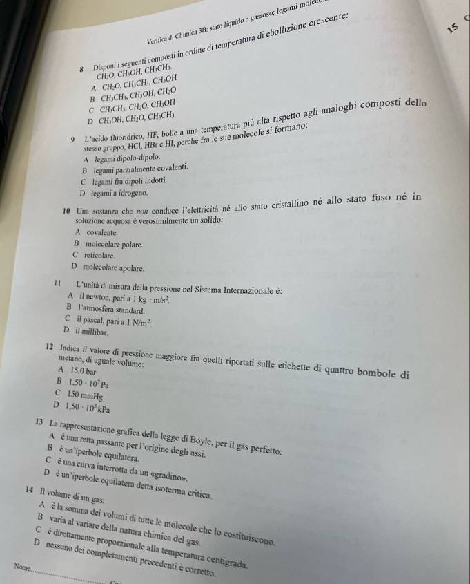 Verifica di Chímica 3B: stato liquído e gassoso; legam s
15
#  Disponi i seguenti composti in ordine di temperatura di ebollizione crescente
CH_2O,CH_3OH,CH_3CH_3.
A CH_2O,CH_3CH_3,CH_3OH
B CH_3CH_3,CH_3OH,CH_2O
C CH_3CH_3,CH_2O,CH_3OH
D CH_3OH,CH_2O,CH_3CH_3
9 L"acido fluoridrico, HF, bolle a una temperatura più alta rispetto agli analoghi composti dello
stesso gruppo, HCl, HBr e H1, perché fra le sue molecole si formano:
A legami dipolo-dipolo.
B legami parzialmente covalenti.
C legami fra dipoli indotti.
D legami a idrogeno.
10 Una sostanza che non conduce l'elettricità né allo stato cristallino né allo stato fuso né in
soluzione acquosa è verosimilmente un solido:
A covalente.
B molecolare polare.
C reticolare.
D molecolare apolare.
I  L'unità di misura della pressione nel Sistema Internazionale è:
A il newton, pari a 1kg· m/s^2.
B latmosfera standard.
C il pascal, pari a 1N/m^2.
D il millibar.
12 Indica il valore di pressione maggiore fra quelli riportati sulle etichette di quattro bombole di
metano, di uguale volume:
A 15,0 bar
B 1.50· 10^7Pa
C 150 mmHg
D 1.50-10^3kPa
13 La rappresentazione grafica della legge di Boyle, per il gas perfetto:
A  é una retta passante per l’origine degli assi.
B é un'iperbole equilatera.
C  è una curva interrotta da un «gradino».
D é un 'iperbole equilatera detta isoterma critica.
14 ll volume di un gas: A è la somma dei volumi di tutte le molecole che lo costituiscono.
B varia al variare della natura chimica del gas.
Cé é direttamente proporzionale alla temperatura centigrada
D nessuno dei completamenti precedenti è corretto.
Nome.