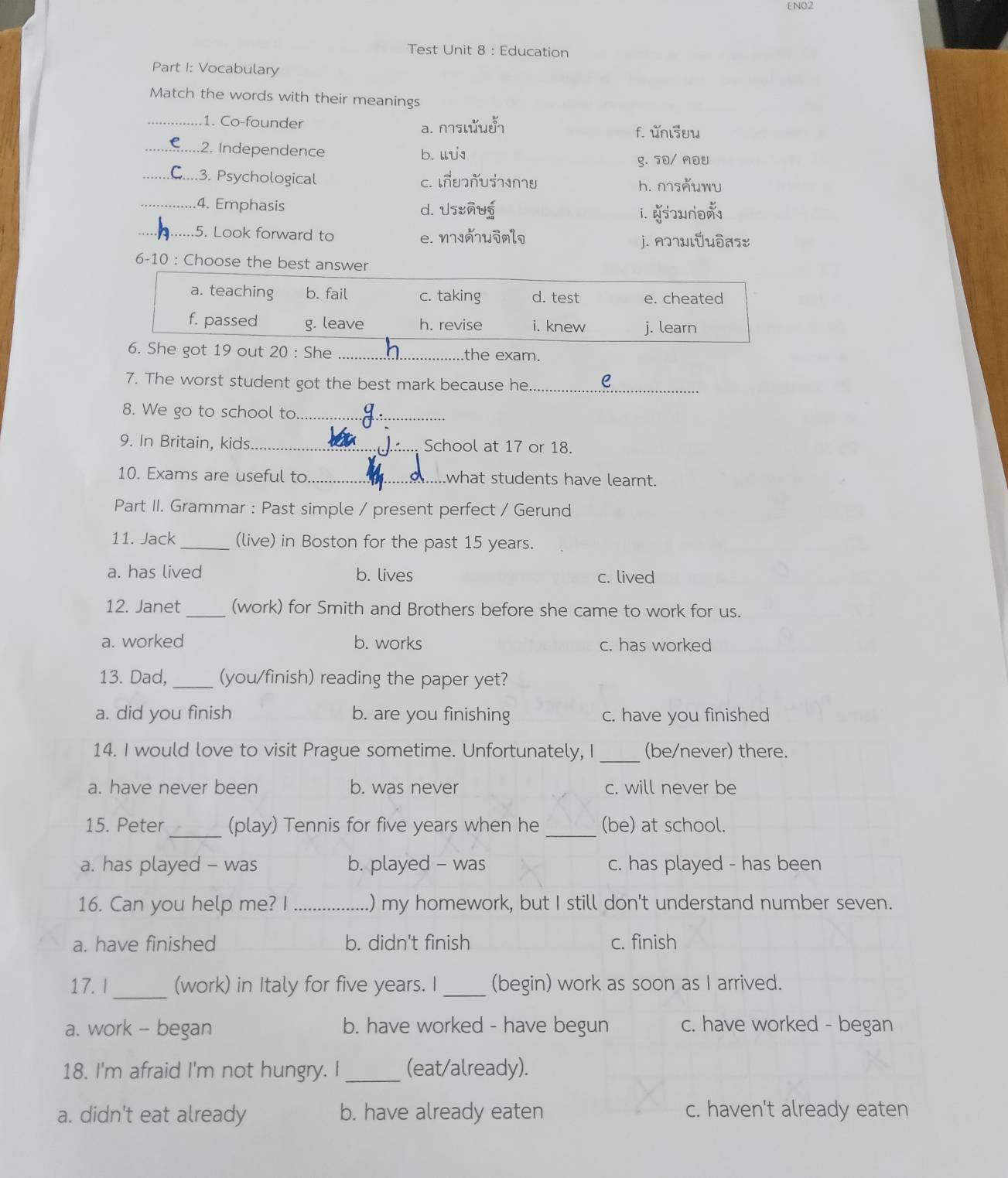 ENO2
Test Unit 8 : Education
Part I: Vocabulary
Match the words with their meanings
_1. Co-founder a. n¬luδ f. unlsuw
_2. Independence b. u
g. 70/ nou
_..3. Psychological C. ↓ñधUs7∩U h. nsňuwu
_4. Emphasis d. Usuñug
i. no
_5. Look forward to e. n7Jñ7uMl¬
j. n]7ulǖuδas
6-10 : Choose the best answer
a. teaching b. fail c. taking d. test e. cheated
f. passed g. leave h. revise i. knew j. learn
6. She got 19 out 20 : She _the exam.
_
7. The worst student got the best mark because he
8. We go to school to_
9. In Britain, kids _. School at 17 or 18.
10. Exams are useful to what students have learnt.
Part II. Grammar : Past simple / present perfect / Gerund
11. Jack_ (live) in Boston for the past 15 years.
a. has lived b. lives c. lived
12. Janet _(work) for Smith and Brothers before she came to work for us.
a. worked b. works c. has worked
13. Dad,_ (you/finish) reading the paper yet?
a. did you finish b. are you finishing c. have you finished
14. I would love to visit Prague sometime. Unfortunately, I _(be/never) there.
a. have never been b. was never c. will never be
15. Peter _(play) Tennis for five years when he _(be) at school.
a. has played - was b. played - was c. has played - has been
16. Can you help me? I _.) my homework, but I still don't understand number seven.
a. have finished b. didn't finish c. finish
17. I _(work) in Italy for five years. I_ (begin) work as soon as I arrived.
a. work - began b. have worked - have begun c. have worked - began
18. I'm afraid I'm not hungry. I _(eat/already).
a. didn't eat already b. have already eaten c. haven't already eaten