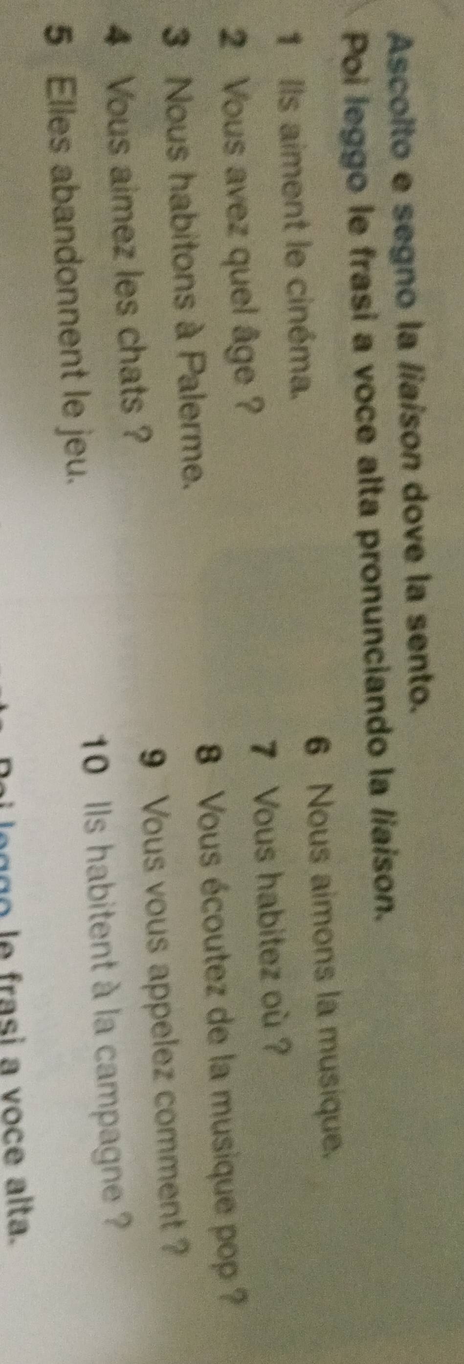 Ascoito e segno la /iaison dove la sento. 
Poi leggo le frasi a voce alta pronunciando la /iaison. 
1 Ils aiment le cinéma. 6 Nous aimons la musique. 
2 Vous avez quel âge ? 7 Vous habitez où ? 
3 Nous habitons à Palerme. 8 Vous écoutez de la musique pop ? 
4 Vous aimez les chats ? 9 Vous vous appelez comment ?
10 lls habitent à la campagne ? 
5 Elles abandonnent le jeu. 
leggo le frasi a voce alta.