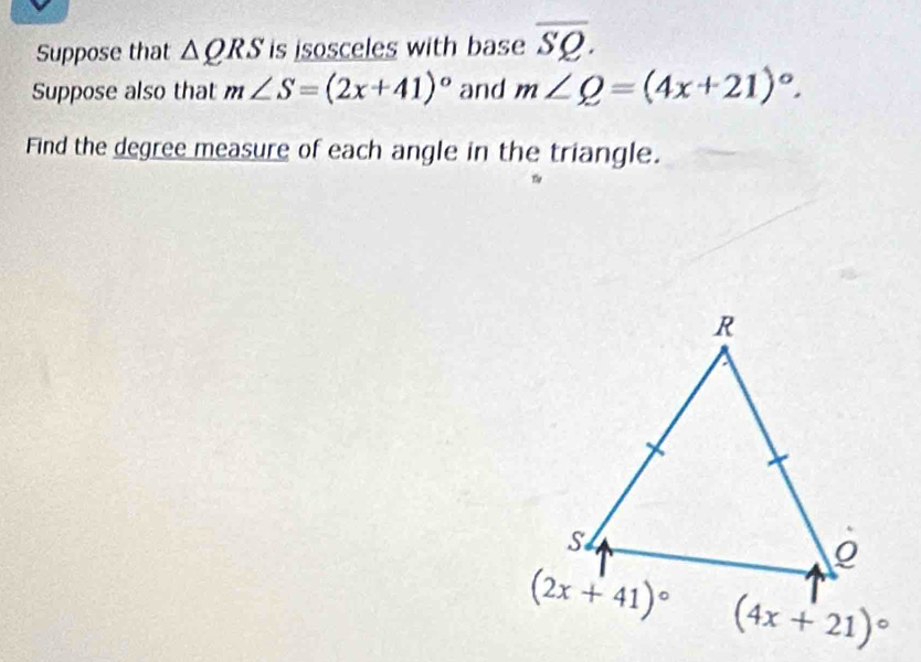 Suppose that △ QRS is isosceles with base overline SQ.
Suppose also that m∠ S=(2x+41)^circ  and m∠ Q=(4x+21)^circ .
Find the degree measure of each angle in the triangle.