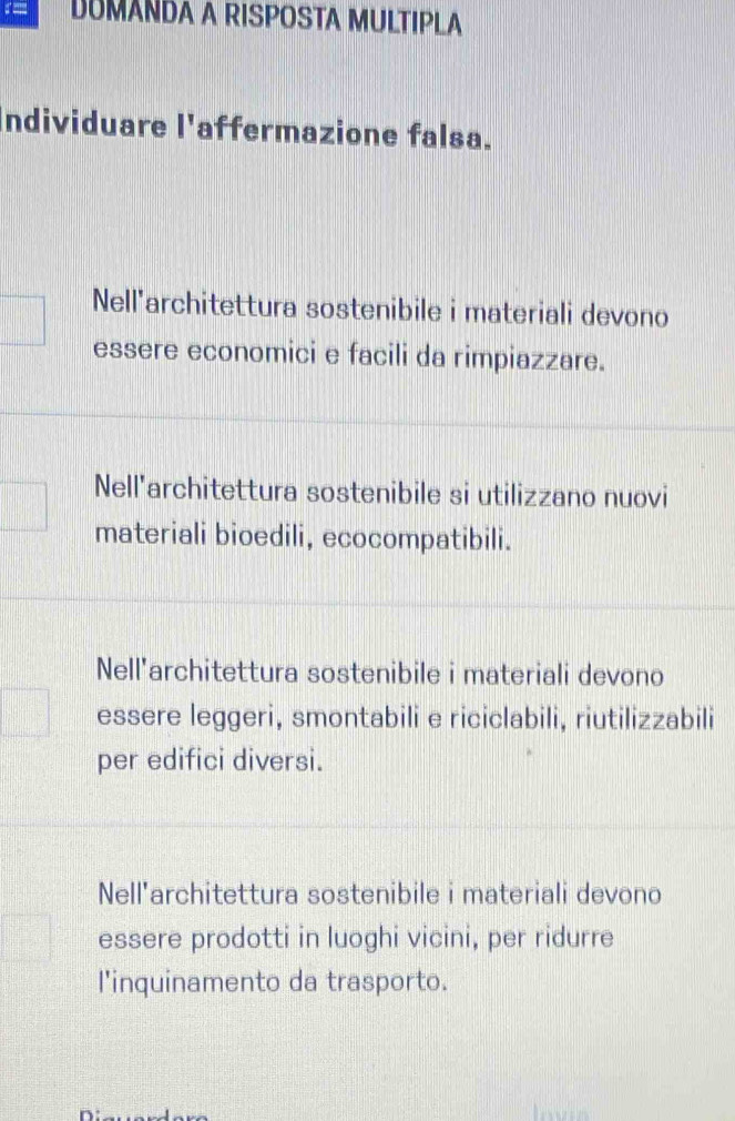 DUMANDA A RISPOSTA MULTIPLA
ndividuare l'affermazione falsa.
Nell'architettura sostenibile i materiali devono
essere economici e facili da rimpiazzare.
Nell'architettura sostenibile si utilizzano nuovi
materiali bioedili, ecocompatibili.
Nell'architettura sostenibile i materiali devono
essere leggeri, smontabili e riciclabili, riutilizzabili
per edifici diversi.
Nell'architettura sostenibile i materiali devono
essere prodotti in luoghi vicini, per ridurre
l'inquinamento da trasporto.