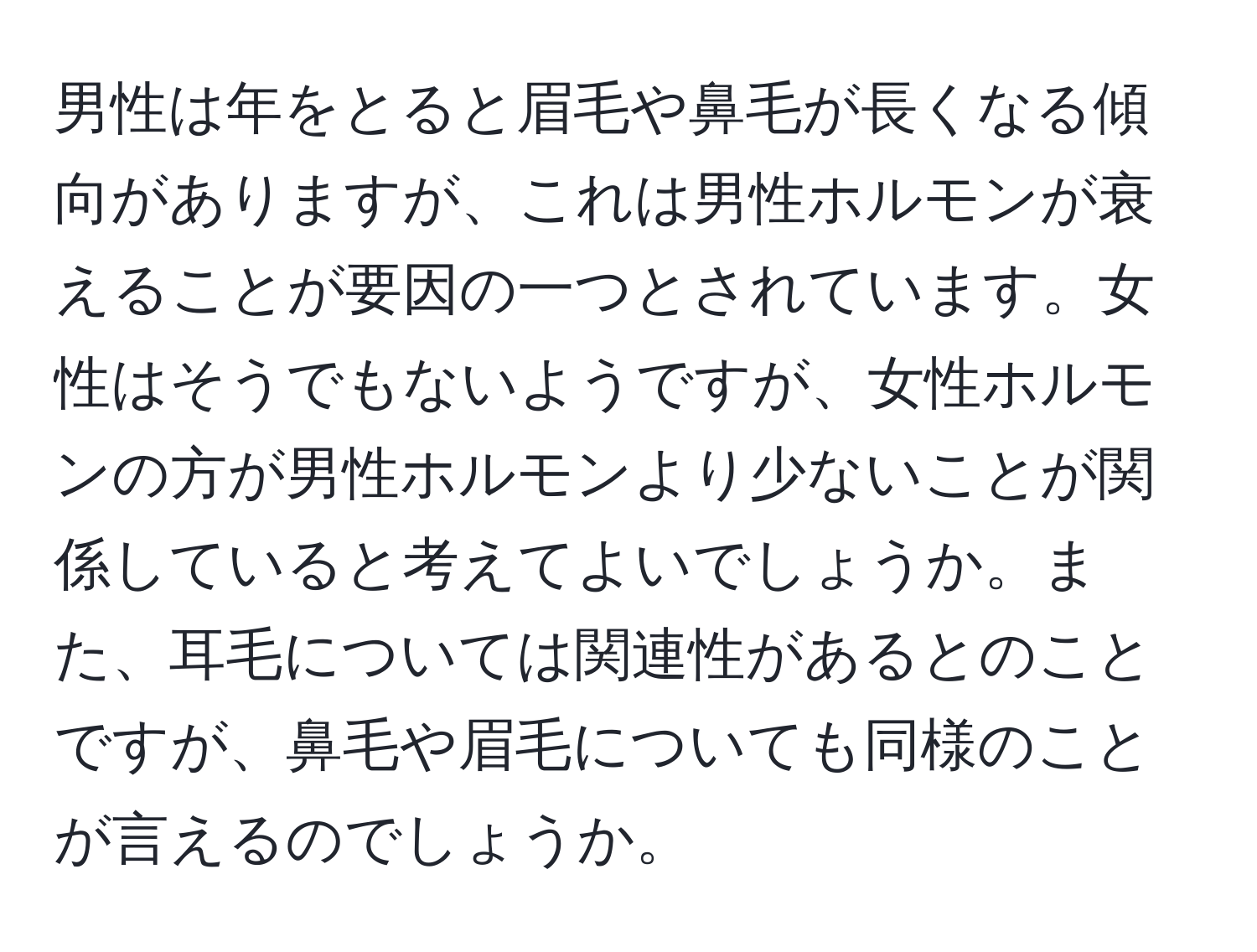 男性は年をとると眉毛や鼻毛が長くなる傾向がありますが、これは男性ホルモンが衰えることが要因の一つとされています。女性はそうでもないようですが、女性ホルモンの方が男性ホルモンより少ないことが関係していると考えてよいでしょうか。また、耳毛については関連性があるとのことですが、鼻毛や眉毛についても同様のことが言えるのでしょうか。