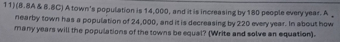 (8.8A & 8.8C) A town’s population is 14,000, and it is increasing by 180 people every year. A 
nearby town has a population of 24,000, and it is decreasing by 220 every year. In about how 
many years will the populations of the towns be equal? (Write and solve an equation).