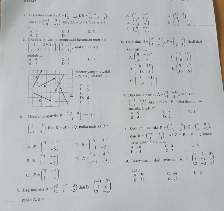 Denar!
1. Diketahui matriks A=beginpmatrix 1&a 2&-1endpmatrix ,B=beginpmatrix 3&b a+b&1endpmatrix , A. beginpmatrix 6&-2 -3&15endpmatrix D. beginpmatrix 15&2 3&6endpmatrix
_
danC=beginpmatrix -1&3 8&-3endpmatrix. Jika 2A-B=C^T , nilai a+b B. beginpmatrix 6&-2 -3&7endpmatrix E. beginpmatrix -15&2 3&-6endpmatrix
A. 1 C. 3 E. 5
C. beginpmatrix 6&-3 -2&7endpmatrix
B. 2 D. 4
2. Jika nilai x dan y memenuhi kesamaan matriks: 6. Diketahui A=beginpmatrix 2&3 4&-1endpmatrix ,B=beginpmatrix 1&3 2&4endpmatrix. Hasil dari
beginpmatrix 1&3-2x y-2&3endpmatrix =beginpmatrix 1&1 5&3endpmatrix , maka nilai x.y 3A+2B= _
adalah .... A. beginpmatrix 8&-15 16&5endpmatrix D. beginpmatrix 8&15 16&5endpmatrix
A. 9 C. 5 E. 1
B. 7 D. 3
3
Vector yang mewakili B. beginpmatrix 8&15 -16&5endpmatrix E. beginpmatrix 8&5 16&15endpmatrix
-2_ i+4j adalah ... beginpmatrix 8&-15 -16&5endpmatrix
C.
A. ;
B. b
C. c B=
D. d 7. Diketahui matriks A=beginpmatrix 3&-4 2&1endpmatrix , dan
E. c . Jika C=2A-B , maka determinan
beginpmatrix -3&-2 -1&5endpmatrix
matriks C adalah....
A. 5 C. 3
4. Diketahui matriks P=beginpmatrix 2&0 -1&1endpmatrix dan Q= E. 1
B. 4 D. 2
beginpmatrix 3&-2 -1&4endpmatrix Jika R=3P-2Q , maka matriks R= 8. Diketahui matriks P=beginpmatrix 2&-3 -1&5endpmatrix ,Q=beginpmatrix 4&0 1&-1endpmatrix ,
dan R=beginpmatrix -3&2 1&-1endpmatrix. Jika Z=R-P+Q maka
A. R=beginpmatrix 0&-1 4&-5endpmatrix D, R=beginpmatrix 0&4 -1&-5endpmatrix determinan Z adalah....
A. - 8 C. 0 E. 8
B. - 4 D. 4
B. R=beginpmatrix 2&-4 1&-5endpmatrix E. R=beginpmatrix 2&4 -1&-5endpmatrix 9. Determinan dari matriks A=beginpmatrix 1&2&3 1&-2&5 2&-3&1endpmatrix
C. R=beginpmatrix 0&-4 1&-5endpmatrix adalah.... E. 36
A. 30 C. 34
5. Jika matriks A=beginpmatrix 2&-1&3 1&4&-2endpmatrix dan B=beginpmatrix -1&3 1&2 3&-2endpmatrix . B. 32
D. 35
maka A.B= _