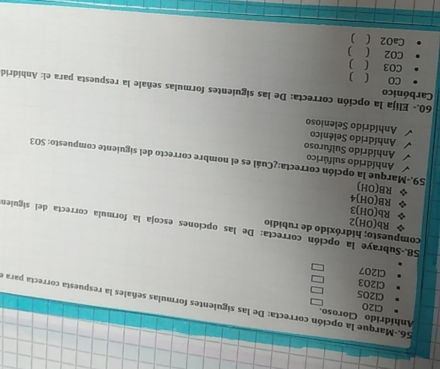 Anhídrido Cloroso.
CI20
56.-Marque la opción correcta: De las siguientes formulas señales la respuesta correcta para e
CI205
Cl2O3
Cl207
compuesto; hidróxido de rubidio
58.-Subraye la opción correcta: De las opciones escoja la formula correcta del siguien
Rb(OH) 2
Rb(OH) 3
RB(OH) 4
RB(OH)
Anhídrido sulfúrico
59.-Marque la opción correcta:¿Cuál es el nombre correcto del siguiente compuesto: SO3
Anhídrido Sulfuroso
Anhídrido Selénico
Anhídrido Selenioso
Carbónico
60.- Elija la opción correcta: De las siguientes formulas señale la respuesta para el: Anhídrid
CO ( )
CO3 ( )
CO2 ( )
CaO2 ( )