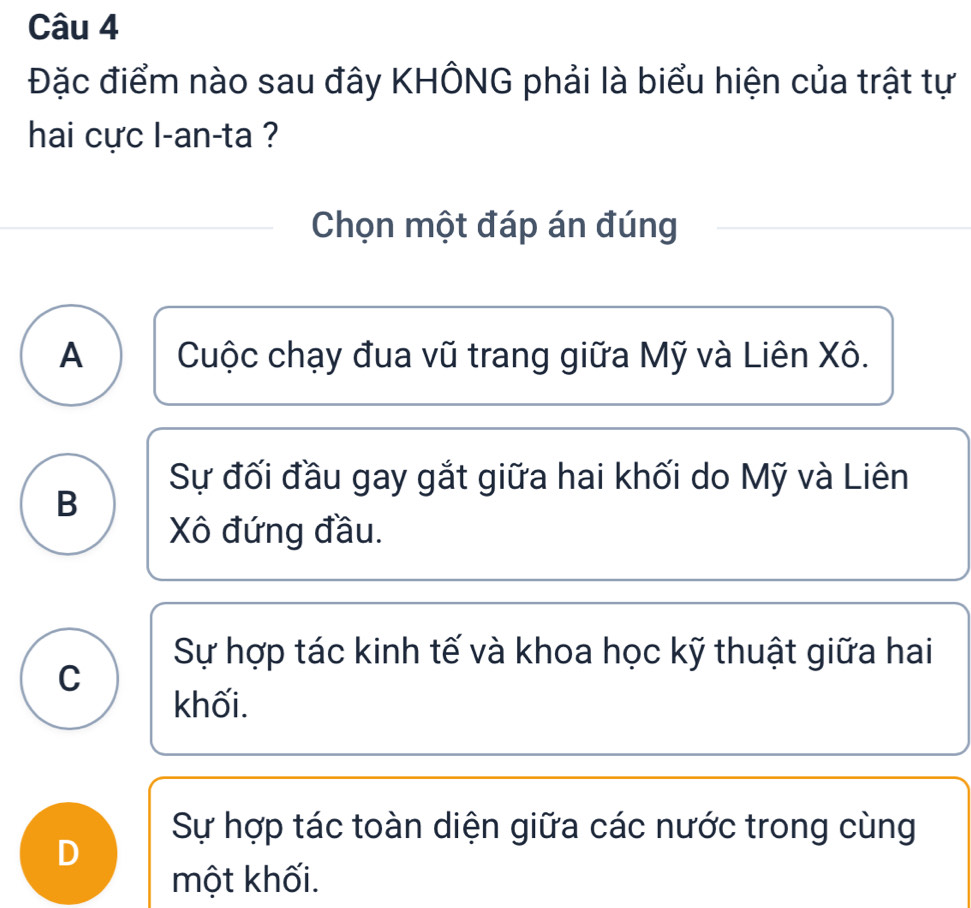 Đặc điểm nào sau đây KHÔNG phải là biểu hiện của trật tự
hai cực l-an-ta ?
Chọn một đáp án đúng
A Cuộc chạy đua vũ trang giữa Mỹ và Liên Xô.
Sự đối đầu gay gắt giữa hai khối do Mỹ và Liên
B
Xô đứng đầu.
Sự hợp tác kinh tế và khoa học kỹ thuật giữa hai
C
khối.
Sự hợp tác toàn diện giữa các nước trong cùng
D
một khối.