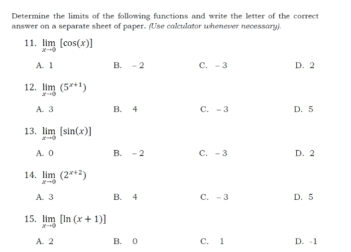 Determine the limits of the following functions and write the letter of the correct
answer on a separate sheet of paper. (Use calculator whenever necessary).
11. limlimits _xto 0[cos (x)]
A. 1 B. - 2 C. - 3 D. 2
12. limlimits _xto 0(5^(x+1))
A. 3 B. 4 C. - 3 D. 5
13. limlimits _xto 0[sin (x)]
A. 0 B. - 2 C. - 3 D. 2
14. limlimits _xto 0(2^(x+2))
A. 3 B. 4 C. - 3 D. 5
15. limlimits _xto 0[ln (x+1)]
A. 2 B. 0 C. 1 D. -1