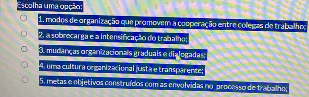 Escolha uma opção:
1. modos de organização que promovem a cooperação entre colegas de trabalho;
2. a sobrecarga e a intensificação do trabalho;
3. mudanças organizacionais graduais e dialogadas;
4. uma cultura organizacional justa e transparente;
5. metas e objetivos construídos com as envolvidas no processo de trabalho;