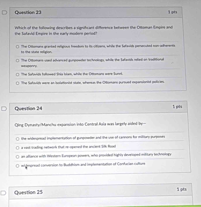 Which of the following describes a signifcant difference between the Ottoman Empire and
the Safavid Empire in the early modern period?
The Ottomans granted religious freedom to its citizens, while the Safavids persecuted non-adherents
to the state religion.
The Ottomans used advanced gunpowder technology, while the Safavids relied on traditional
weaponry.
The Safavids followed Shia Islam, while the Ottomans were Sunni.
The Safavids were an isolationist state, whereas the Ottomans pursued expansionist policies.
Question 24 1 pts
Qing Dynasty/Manchu expansion into Central Asia was largely aided by—
the widespread implementation of gunpowder and the use of cannons for military purposes
a vast trading network that re-opened the ancient Silk Road
an alliance with Western European powers, who provided highly developed military technology
widespread conversion to Buddhism and implementation of Confucian culture
Question 25
1 pts