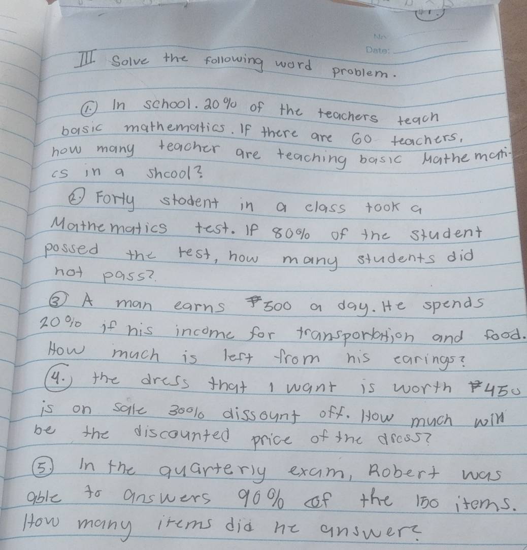 II Solve the following word problem. 
(. ) In school. 20 % of the teachers teach 
basic mathematias. If there are 60 teachers, 
how many teacher are teaching basic Mathe mati 
is in a shcool? 
② Forty stadent in a class took a 
Morthematics test. If 80% of the student 
possed the rest, how many students did 
not pass? 
③ A man earns500 a day. He spends
20% 10 if his income for transporlation and food. 
How much is lest from his carings? 
. ) the dress that I want is worth 450
is on salle 300% 1 dissount off. How much will 
be the discounted price of the dress? 
⑤ in the quarterly exam, Robert was 
abie to answers 90% of the 100 items. 
How many items did he answers