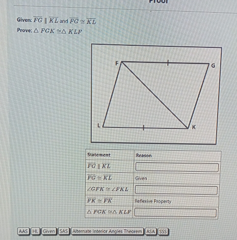 Given: overline FGparallel overline KL and overline FG≌ overline KL
Prove: △ FGK≌ △ KLF
Statement Reason
overline FGparallel overline KL
overline FG≌ overline KL Given
∠ GFK≌ ∠ FKL
overline FK≌ overline PK Reflexive Property
△ FGK≌ △ KLF
AAS HL Given SAS Alternate Interior Angles Theorem] ASA] SSS