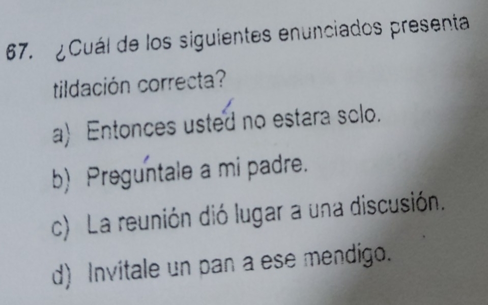 ¿Cuál de los siguientes enunciados presenta
tildación correcta?
a) Entonces usted no estara solo.
b) Preguntale a mi padre.
c) La reunión dió lugar a una discusión.
d) Invitale un pan a ese mendigo.