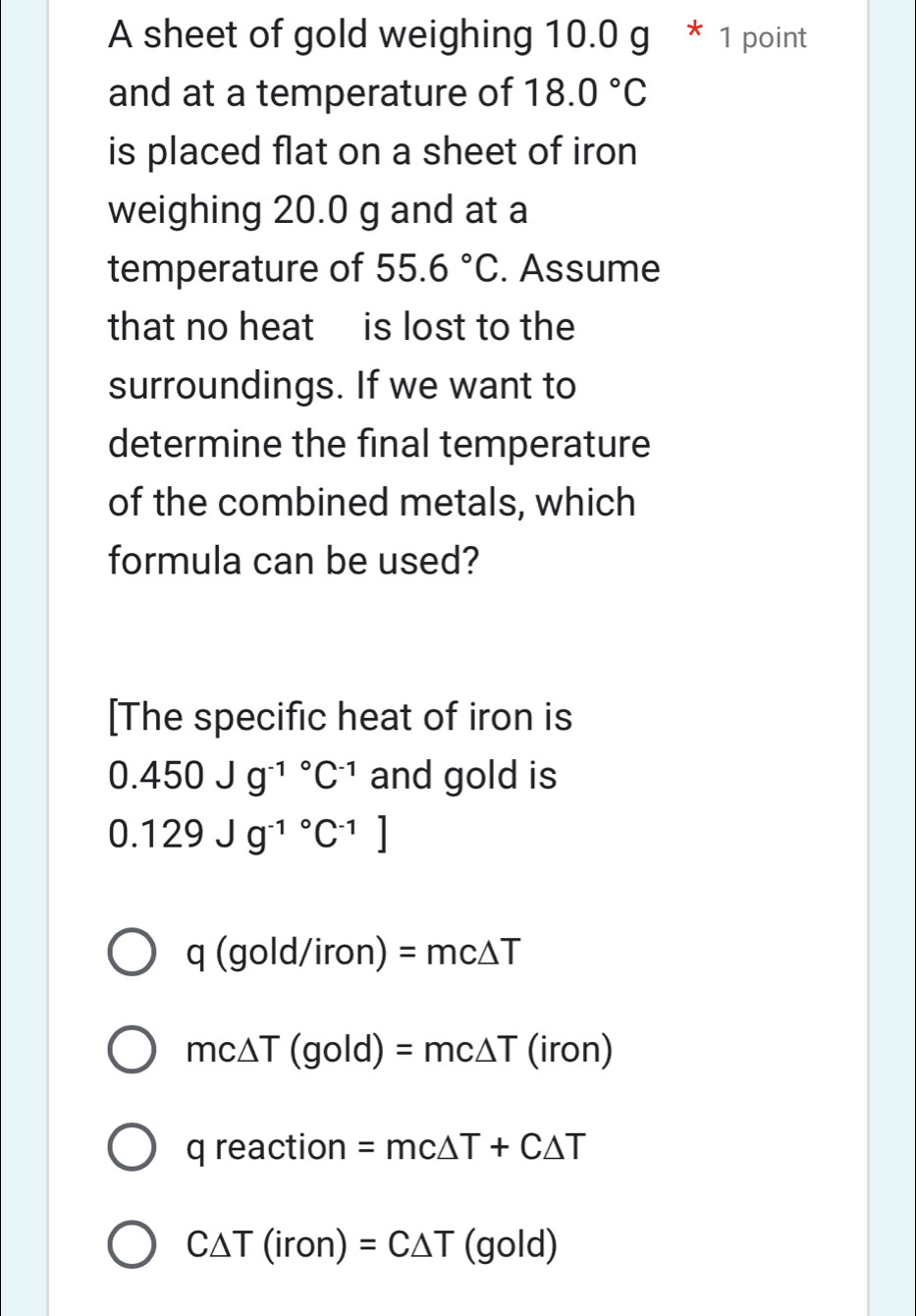 A sheet of gold weighing 10.0 g * 1 point
and at a temperature of 18.0°C
is placed flat on a sheet of iron
weighing 20.0 g and at a
temperature of 55.6°C. Assume
that no heat is lost to the
surroundings. If we want to
determine the final temperature
of the combined metals, which
formula can be used?
[The specific heat of iron is
0.450Jg^((-1)°C^-1) and gold is
0.129Jg^((-1)°C^-1)]
q(gold/iron)=mc△ T
mc△ T (gold) =mc△ T (iron)
q reaction =mc△ T+C△ T
C△ T(iron)=C△ T old 
_ 