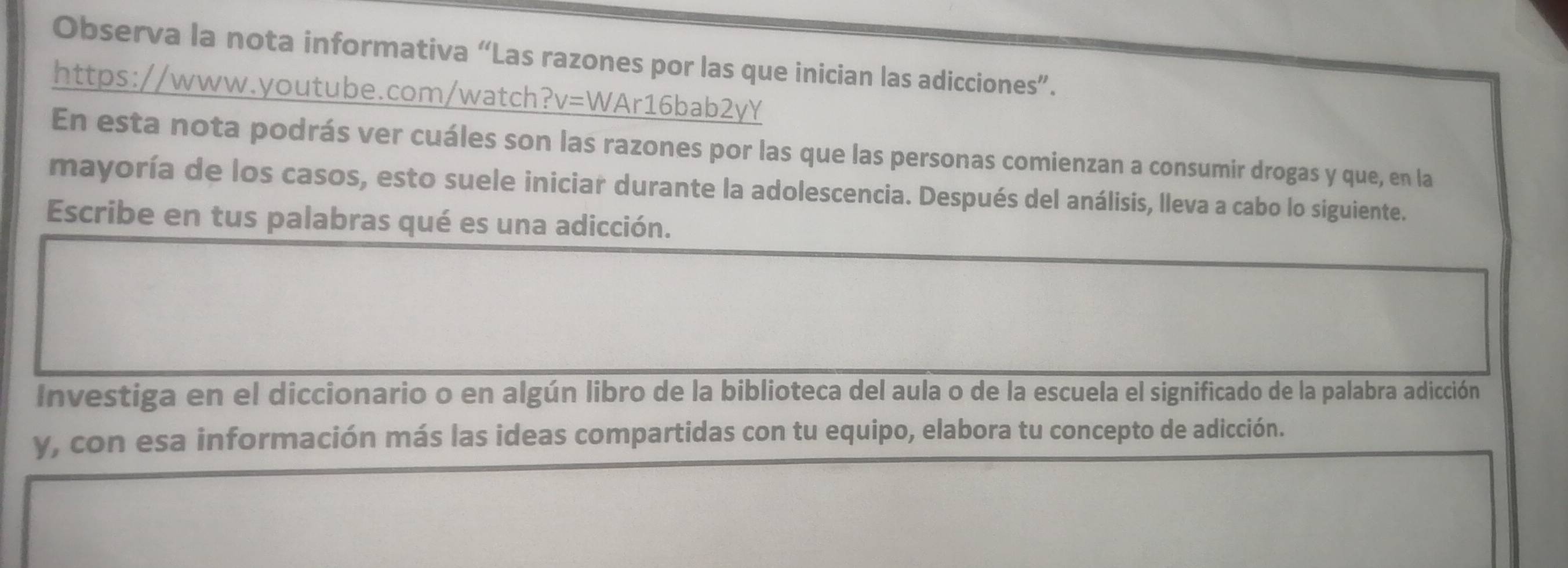 Observa la nota informativa “Las razones por las que inician las adicciones”. 
https://www.youtube.com/watch?v=WAr16bab2yY 
En esta nota podrás ver cuáles son las razones por las que las personas comienzan a consumir drogas y que, en la 
mayoría de los casos, esto suele iniciar durante la adolescencia. Después del análisis, lleva a cabo lo siguiente. 
Escribe en tus palabras qué es una adicción. 
Investiga en el diccionario o en algún libro de la biblioteca del aula o de la escuela el significado de la palabra adicción 
y, con esa información más las ideas compartidas con tu equipo, elabora tu concepto de adicción.