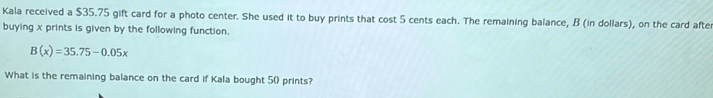 Kala received a $35.75 gift card for a photo center. She used it to buy prints that cost 5 cents each. The remaining balance, B (in dollars), on the card afte 
buying x prints is given by the following function.
B(x)=35.75-0.05x
What is the remaining balance on the card if Kala bought 50 prints?