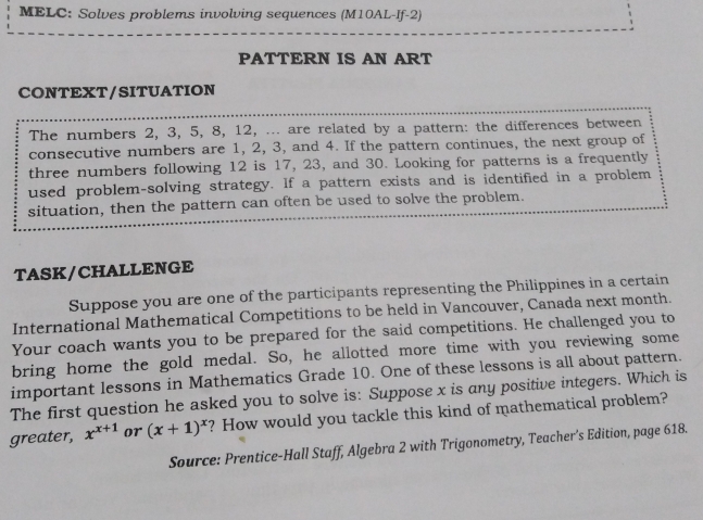 MELC: Solves problems involving sequences (M10AL-If-2)
PATTERN IS AN ART
CONTEXT/SITUATION
The numbers 2, 3, 5, 8, 12, ... are related by a pattern: the differences between
consecutive numbers are 1, 2, 3, and 4. If the pattern continues, the next group of
three numbers following 12 is 17, 23, and 30. Looking for patterns is a frequently
used problem-solving strategy. lf a pattern exists and is identified in a problem
situation, then the pattern can often be used to solve the problem.
TASK/CHALLENGE
Suppose you are one of the participants representing the Philippines in a certain
International Mathematical Competitions to be held in Vancouver, Canada next month
Your coach wants you to be prepared for the said competitions. He challenged you to
bring home the gold medal. So, he allotted more time with you reviewing some
important lessons in Mathematics Grade 10. One of these lessons is all about pattern.
The first question he asked you to solve is: Suppose x is any positive integers. Which is
greater, x^(x+1) or (x+1)^x ? How would you tackle this kind of mathematical problem?
Source: Prentice-Hall Staff, Algebra 2 with Trigonometry, Teacher's Edition, page 618.