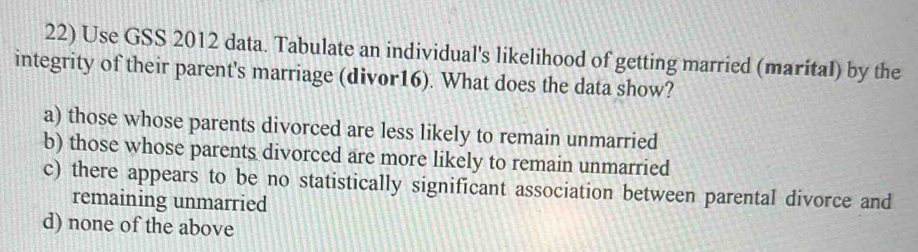 Use GSS 2012 data. Tabulate an individual's likelihood of getting married (marital) by the
integrity of their parent's marriage (divor16). What does the data show?
a) those whose parents divorced are less likely to remain unmarried
b) those whose parents divorced are more likely to remain unmarried
c) there appears to be no statistically significant association between parental divorce and
remaining unmarried
d) none of the above