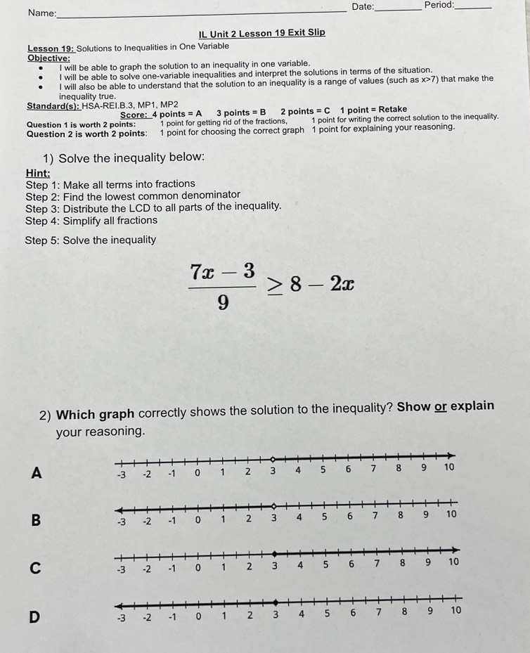 Name:_ Date:_ Period:_ 
IL Unit 2 Lesson 19 Exit Slip 
Lesson 19: Solutions to Inequalities in One Variable 
Objective: 
I will be able to graph the solution to an inequality in one variable. 
l will be able to solve one-variable inequalities and interpret the solutions in terms of the situation. 
l will also be able to understand that the solution to an inequality is a range of values (such as x>7) that make the 
inequality true. 
Standard(s): HSA-REI.B.3, MP1 .MP2 
Score: 4 points =A 3 points =B 2 points =C 1 point = Retake 
Question 1 is worth 2 points: 1 point for getting rid of the fractions, 1 point for writing the correct solution to the inequality. 
Question 2 is worth 2 points: 1 point for choosing the correct graph 1 point for explaining your reasoning. 
1) Solve the inequality below: 
Hint: 
Step 1 : Make all terms into fractions 
Step 2 : Find the lowest common denominator 
Step 3: Distribute the LCD to all parts of the inequality. 
Step 4 : Simplify all fractions 
Step 5: Solve the inequality
 (7x-3)/9 ≥ 8-2x
2) Which graph correctly shows the solution to the inequality? Show or explain 
your reasoning. 
A 
B 
C 
D