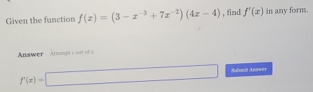 Given the function f(x)=(3-x^(-3)+7x^(-2))(4x-4) , find f'(x) in any form.
Answer Attempt 1 out of 2
f'(x)=□ Submit Answer