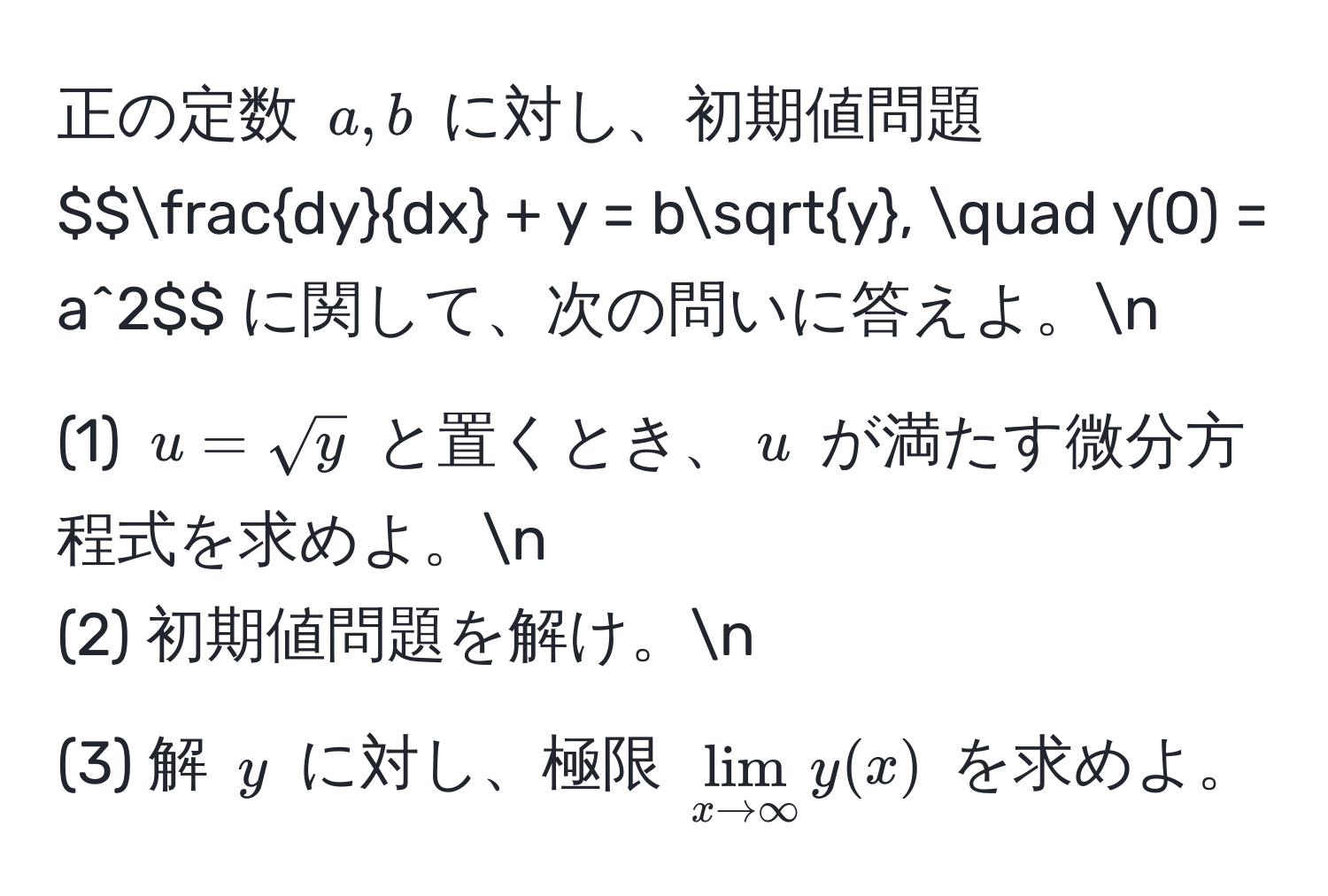 正の定数 $a,b$ に対し、初期値問題 $$ dy/dx  + y = bsqrt(y), quad y(0) = a^(2$$ に関して、次の問いに答えよ。n
(1) $u = sqrty)$ と置くとき、$u$ が満たす微分方程式を求めよ。n
(2) 初期値問題を解け。n
(3) 解 $y$ に対し、極限 $lim_x to ∈fty y(x)$ を求めよ。