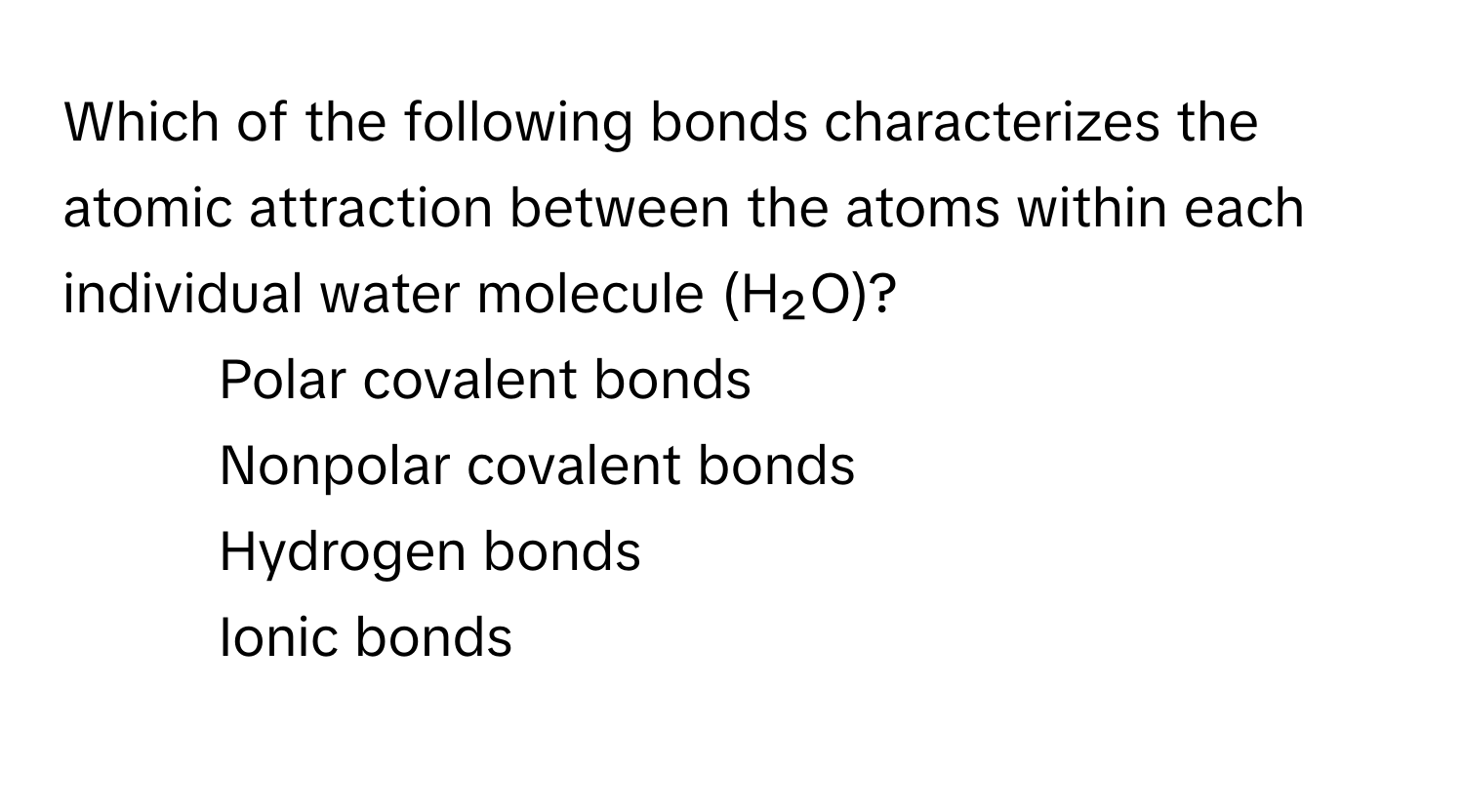 Which of the following bonds characterizes the atomic attraction between the atoms within each individual water molecule (H₂O)? 
* Polar covalent bonds
* Nonpolar covalent bonds
* Hydrogen bonds
* Ionic bonds