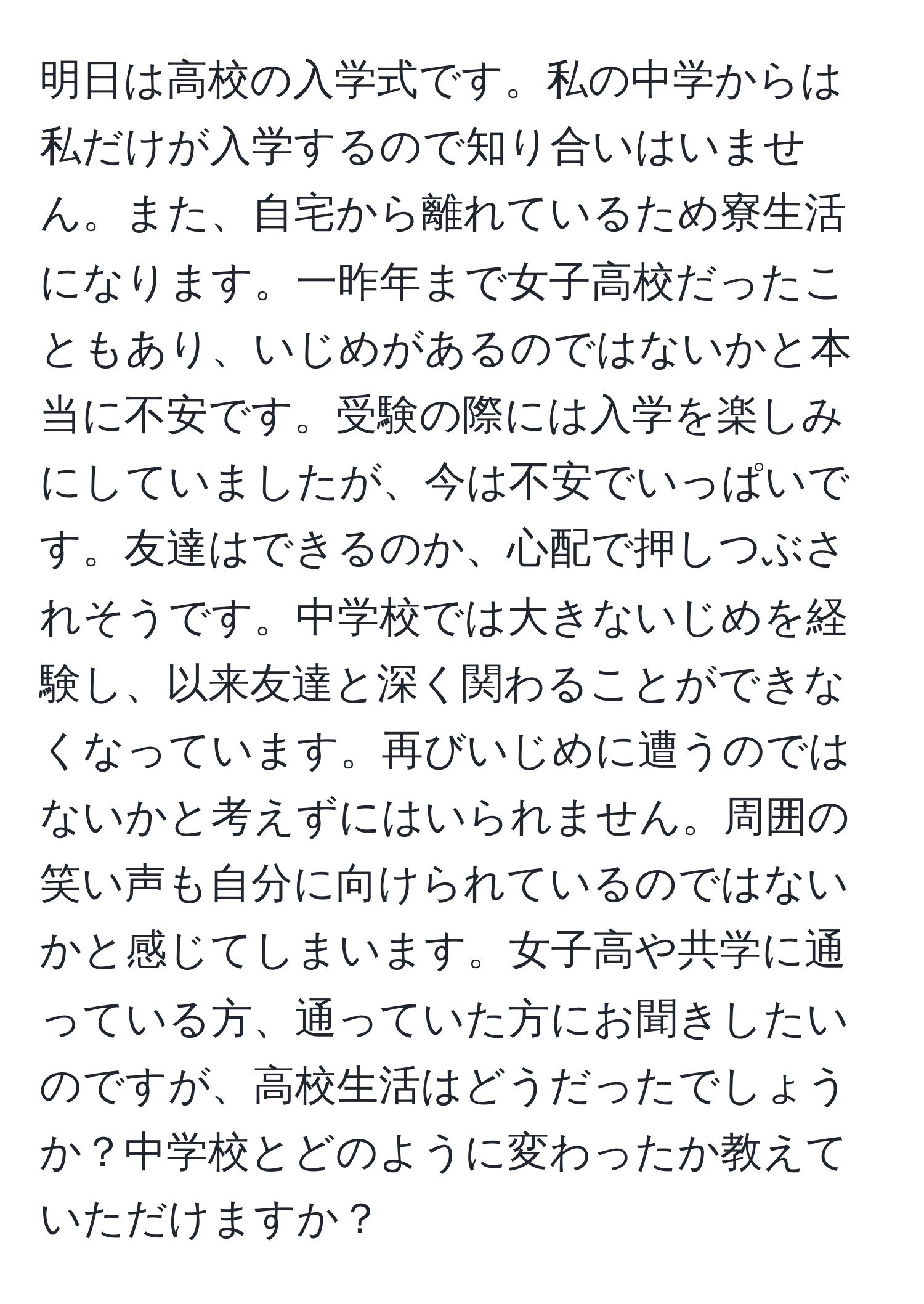 明日は高校の入学式です。私の中学からは私だけが入学するので知り合いはいません。また、自宅から離れているため寮生活になります。一昨年まで女子高校だったこともあり、いじめがあるのではないかと本当に不安です。受験の際には入学を楽しみにしていましたが、今は不安でいっぱいです。友達はできるのか、心配で押しつぶされそうです。中学校では大きないじめを経験し、以来友達と深く関わることができなくなっています。再びいじめに遭うのではないかと考えずにはいられません。周囲の笑い声も自分に向けられているのではないかと感じてしまいます。女子高や共学に通っている方、通っていた方にお聞きしたいのですが、高校生活はどうだったでしょうか？中学校とどのように変わったか教えていただけますか？