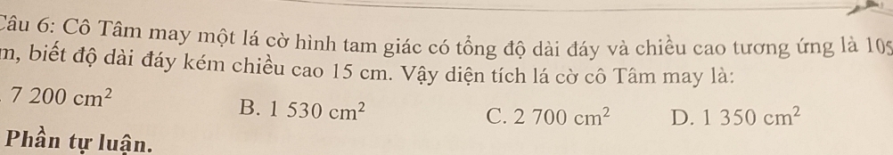 Cô Tâm may một lá cờ hình tam giác có tổng độ dài đáy và chiều cao tương ứng là 105
m, biết độ dài đáy kém chiều cao 15 cm. Vậy diện tích lá cờ cô Tâm may là:
7200cm^2
B. 1530cm^2
C. 2700cm^2 D. 1350cm^2
Phần tự luận.