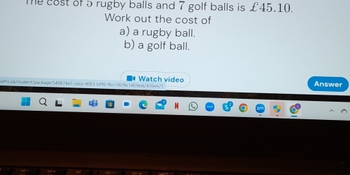 Te cost of 5 rugby balls and 7 golf balls is £45.10. 
Work out the cost of 
a) a rugby ball. 
b) a golf ball. 
ears.uk/vivdent/package/540874e5-ceea-4063-bf9b-fbcc5828e1df/task/4/itern/t Watch video Answer