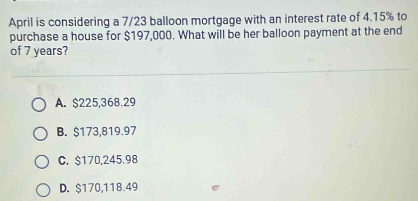 April is considering a 7/23 balloon mortgage with an interest rate of 4.15% to
purchase a house for $197,000. What will be her balloon payment at the end
of 7 years?
A. $225,368.29
B. $173,819.97
C. $170,245.98
D. $170,118.49