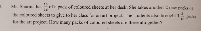 Ms. Sharma has  15/16  of a pack of coloured sheets at her desk. She takes another 2 new packs of 
the coloured sheets to give to her class for an art project. The students also brought 1 3/16  packs 
for the art project. How many packs of coloured sheets are there altogether?