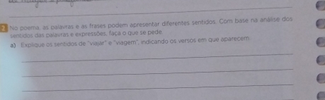 No poema, as palavras e as frases podem apresentar diferentes sentidos. Com base na análise dos 
sentidos das palavras e expressões, faça o que se pede 
a) Explique os sentidos de "viajar" e ''viagem', indicando os versos em que áparecem 
_ 
_ 
_