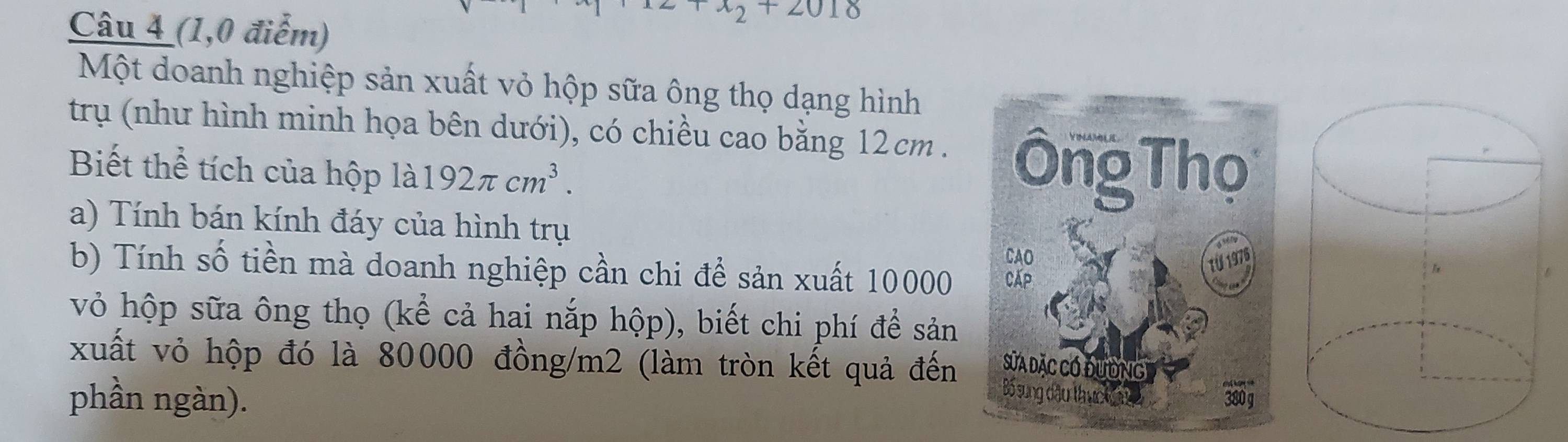 (1,0 điểm) 
Một doanh nghiệp sản xuất vỏ hộp sữa ông thọ dạng hình 
trụ (như hình minh họa bên dưới), có chiều cao bằng 12cm. 
Biết thể tích của hộp là 192π cm^3. 
a) Tính bán kính đáy của hình trụ 
b) Tính số tiền mà doanh nghiệp cần chi để sản xuất 10000
vỏ hộp sữa ông thọ (kể cả hai nắp hộp), biết chi phí để sản 
xuất vỏ hộp đó là 80000 đồng/ m2 (làm tròn kết quả đến 
phần ngàn).