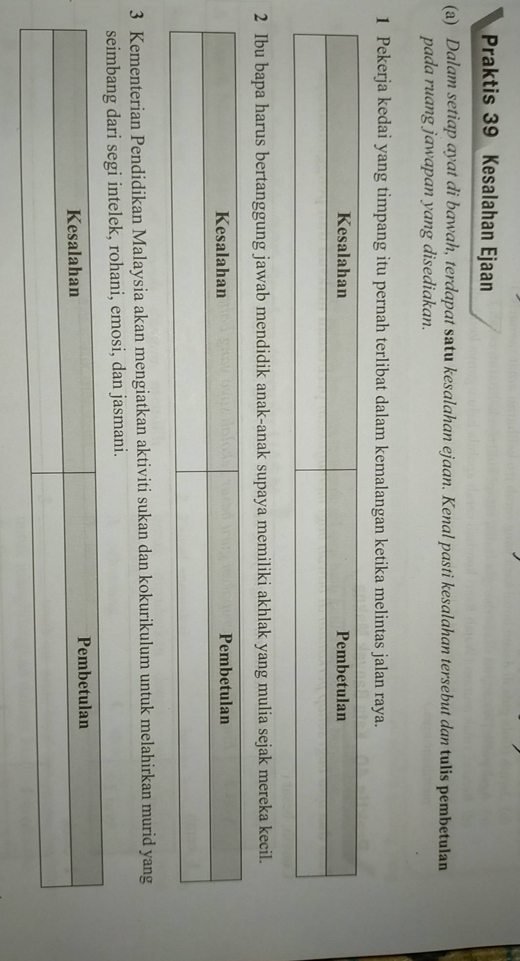 Praktis 39 Kesalahan Ejaan 
(a) Dalam setiap ayat di bawah, terdapat satu kesalahan ejaan. Kenal pasti kesalahan tersebut dan tulis pembetulan 
pada ruang jawapan yang disediakan. 
1 Pekerja kedai yang timpang itu pernah terlibat dalam kemalangan ketika melintas jalan raya. 
2 Ibu bapa harus bertanggung jawab mendidik anak-anak supaya memiliki akhlak yang mulia sejak mereka kecil. 
3 Kementerian Pendidikan Malaysia akan mengiatkan aktiviti sukan dan kokurikulum untuk melahirkan murid yang 
eimbang dari segi intelek, rohani, emosi, dan jasmani.