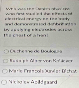 Who was the Danish physicist
who first studied the effects of
electrical energy on the body
and demonstrated defbrillation
by applying electrodes across
the chest of a hen?
Duchenne de Boulogne
Rudolph Alber von Kollicker
Marie Francois Xavier Bichat
Nickolev Abildgaard