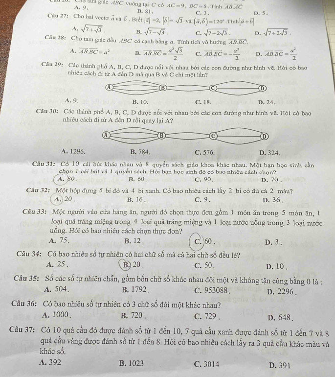 CB3 tâm giác ABC vuông tại C có AC=9,BC=5. Tính overline AB.overline AC
A.9. B. 81.
Câu 27: Cho hai vectơ à và δ . Biết |vector a|=2,|vector b|=sqrt(3) và (vector a,vector b)=120°.Tinh|vector a+vector b| C. 3 , D. 5 .
A. sqrt(7+sqrt 3). B. sqrt(7-sqrt 3). C. sqrt(7-2sqrt 3). D. sqrt(7+2sqrt 3).
Câu 28: Cho tam giác đều ABC có cạnh bằng a. Tính tích vô hướng vector AB.vector BC.
A. vector AB.vector BC=a^2 B. vector AB.vector BC= a^2sqrt(3)/2  C. vector AB.vector BC=- a^2/2  D. vector AB.vector BC= a^2/2 
Câu 29: Các thành phố A, B, C, D được nổi với nhau bởi các con đường như hình vẽ. Hỏi có bao
nhiêu cách đi từ A đến D mà qua B và C chỉ một lần?
A. 9.
Câu 30: Các thành phố A, B, C, D được nối với nhau bởi các con đường như hình vẽ. Hỏi có bao
nhiêu cách đi từ A đến D rồi quay lại A?
A. 129
Câu 31: Có 10 cái bút khác nhau và 8 quyền sách giáo khoa khác nhau. Một bạn học sinh cần
chọn 1 cái bút và 1 quyển sách. Hỏi bạn học sinh đó có bao nhiêu cách chọn?
A. 80. B. 60 . C. 90 . D. 70 .
Câu 32: Một hộp đựng 5 bi đỏ và 4 bi xanh. Có bao nhiêu cách lấy 2 bỉ có đủ cả 2 màu?
A. 20 . B. 16 . C. 9. D. 36 .
Câu 33: Một người vào cửa hàng ăn, người đó chọn thực đơn gồm 1 món ăn trong 5 món ăn, 1
loại quả tráng miệng trong 4 loại quả tráng miệng và 1 loại nước uống trong 3 loại nước
uống. Hỏi có bao nhiêu cách chọn thực đơn?
A. 75. B. 12 , C. )60 . D. 3 .
Câu 34: Có bao nhiêu số tự nhiên có hai chữ số mà cả hai chữ số đều lẻ?
A. 25 . B) 20 . C. 50, D. 10 .
Câu 35: Số các số tự nhiên chẵn, gồm bốn chữ số khác nhau đôi một và không tận cùng bằng 0 là :
A. 504. B. 1792 . C. 953088 . D. 2296 .
Câu 36: Có bao nhiêu số tự nhiên có 3 chữ số đôi một khác nhau?
A. 1000 , B. 720 . C. 729 . D. 648.
Câu 37: Có 10 quả cầu đỏ được đánh số từ 1 đến 10, 7 quả cầu xanh được đánh số từ 1 đến 7 và 8
quả cầu vàng được đánh số từ 1 đến 8. Hỏi có bao nhiêu cách lấy ra 3 quả cầu khác màu và
khác số.
A. 392 B. 1023 C. 3014 D. 391