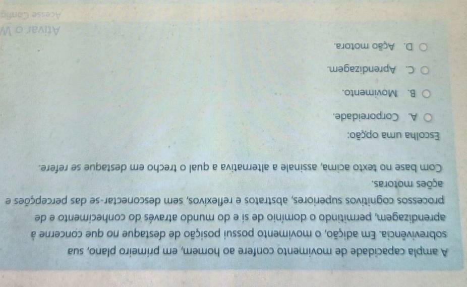 A ampla capacidade de movimento confere ao homem, em primeiro plano, sua
sobrevivência. Em adição, o movimento possui posição de destaque no que concerne à
aprendizagem, permitindo o domínio de si e do mundo através do conhecimento e de
processos cognitivos superiores, abstratos e reflexivos, sem desconectar-se das percepções e
ações motoras.
Com base no texto acima, assinale a alternativa a qual o trecho em destaque se refere.
Escolha uma opção:
A. Corporeidade.
B. Movimento.
C. Aprendizagem.
D. Ação motora.
Ativar o W
Acesse Conña