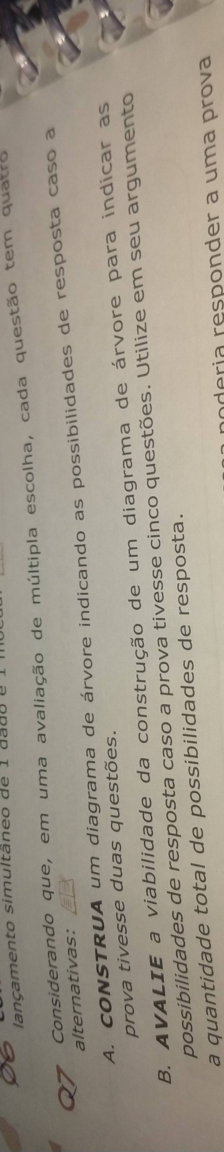 lançamento simultâneo de 1 dado e 1 
Considerando que, em uma avaliação de múltipla escolha, cada questão tem quatro 
alternativas: 
A. CONSTRUA um diagrama de árvore indicando as possibilidades de resposta caso a 
prova tivesse duas questões. 
B. AVALIE a viabilidade da construção de um diagrama de árvore para indicar as 
possibilidades de resposta caso a prova tivesse cinco questões. Utilize em seu argumento 
a quantidade total de possibilidades de resposta. 
poderia responder a uma prova