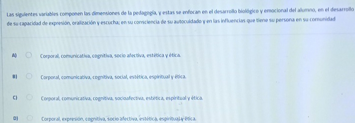 Las siguientes variables componen las dimensiones de la pedagogía, y estas se enfocan en el desarrollo biológico y emocional del alumno, en el desarrollo
de su capacidad de expresión, oralización y escucha; en su consciencia de su autocuidado y en las influencias que tiene su persona en su comunidad
A) Corporal, comunicativa, cognitiva, socio afectiva, estética y ética.
B) Corporal, comunicativa, cognitiva, social, estética, espiritual y ética.
C) Corporal, comunicativa, cognitiva, socioafectiva, estética, espiritual y ética.
D) Corporal, expresión, cognitiva, socio afectiva, estética, espiritual y ética.