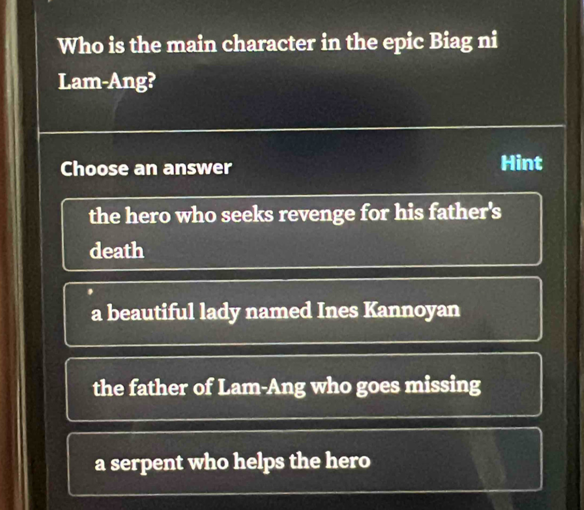 Who is the main character in the epic Biag ni
Lam-Ang?
Choose an answer
Hint
the hero who seeks revenge for his father's
death
a beautiful lady named Ines Kannoyan
the father of Lam-Ang who goes missing
a serpent who helps the hero